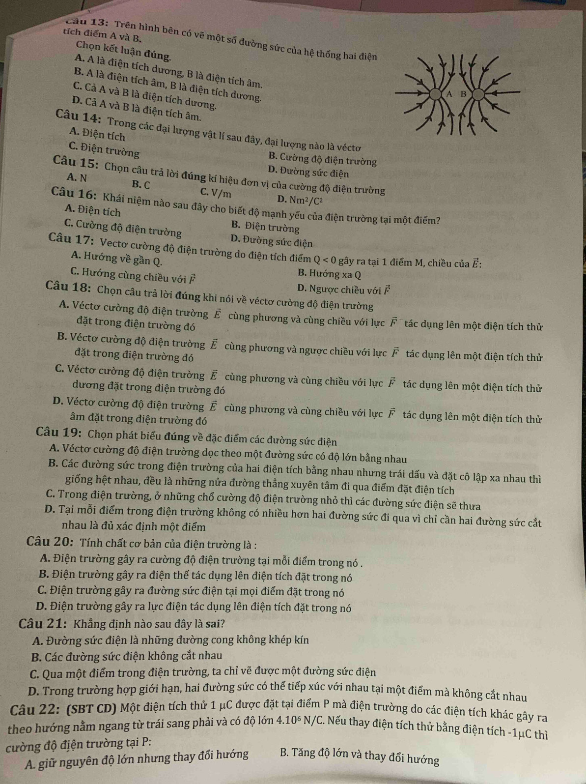 tích điểm A và B.
Cầu 13: Trên hình bên có vẽ một số đường sức của hệ thống hai điện
Chọn kết luận đúng.
A. A là điện tích dương, B là điện tích âm.
B. A là điện tích âm, B là điện tích dương.
C. Cả A và B là điện tích dương.
D. Cả A và B là điện tích âm.
Câu 14: Trong các đại lượng vật lí sau đây, đại lượng nào là véctơ
A. Điện tích
C. Điện trường
B. Cường độ điện trường
D. Đường sức điện
Câu 15: Chọn câu trả lời đúng kí hiệu đơn vị của cường độ điện trường
A. N B. C C. V/m D. Nm^2/ C2
Câu 16: Khái niệm nào sau đây cho biết độ mạnh yếu của điện trường tại một điểm?
A. Điện tích B. Điện trường
C. Cường độ điện trường D. Đường sức điện
Câu 17: Vectơ cường độ điện trường do điện tích điểm Q<0</tex>  gây ra tại 1 điểm M, chiều của ह:
A. Hướng về gần Q. B. Hướng xa Q
C. Hướng cùng chiều với F
D. Ngược chiều với vector F
Câu 18: Chọn câu trả lời đúng khi nói về véctơ cường độ điện trường
A. Véctơ cường độ điện trường vector E cùng phương và cùng chiều với lực vector F tác dụng lên một điện tích thử
đặt trong điện trường đó
B. Véctơ cường độ điện trường vector E cùng phương và ngược chiều với lực vector F tác dụng lên một điện tích thử
đặt trong điện trường đó
C. Véctơ cường độ điện trường vector E cùng phương và cùng chiều với lực vector F tác dụng lên một điện tích thử
dương đặt trong điện trường đó
D. Véctơ cường độ điện trường vector E cùng phương và cùng chiều với lực vector F tác dụng lên một điện tích thử
âm đặt trong điện trường đó
Câu 19: Chọn phát biểu đúng về đặc điểm các đường sức điện
A. Véctơ cường độ điện trường dọc theo một đường sức có độ lớn bằng nhau
B. Các đường sức trong điện trường của hai điện tích bằng nhau nhưng trái dấu và đặt cô lập xa nhau thì
giống hệt nhau, đều là những nửa đường thẳng xuyên tâm đi qua điểm đặt điện tích
C. Trong điện trường, ở những chổ cường độ điện trường nhỏ thì các đường sức điện sẽ thưa
D. Tại mỗi điểm trong điện trường không có nhiều hơn hai đường sức đi qua vì chỉ cần hai đường sức cắt
nhau là đủ xác định một điểm
Câu 20: Tính chất cơ bản của điện trường là :
A. Điện trường gây ra cường độ điện trường tại mỗi điểm trong nó .
B. Điện trường gây ra điện thế tác dụng lên điện tích đặt trong nó
C. Điện trường gây ra đường sức điện tại mọi điểm đặt trong nó
D. Điện trường gây ra lực điện tác dụng lên điện tích đặt trong nó
Câu 21: Khẳng định nào sau đây là sai?
A. Đường sức điện là những đường cong không khép kín
B. Các đường sức điện không cắt nhau
C. Qua một điểm trong điện trường, ta chỉ vẽ được một đường sức điện
D. Trong trường hợp giới hạn, hai đường sức có thể tiếp xúc với nhau tại một điểm mà không cắt nhau
Câu 22: (SBT CD) Một điện tích thử 1 μC được đặt tại điểm P mà điện trường do các điện tích khác gây ra
4.10^6
theo hướng nằm ngang từ trái sang phải và có độ lớn N/C. Nếu thay điện tích thử bằng điện tích -1μC thì
cường độ điện trường tại P:
A. giữ nguyên độ lớn nhưng thay đổi hướng B. Tăng độ lớn và thay đổi hướng