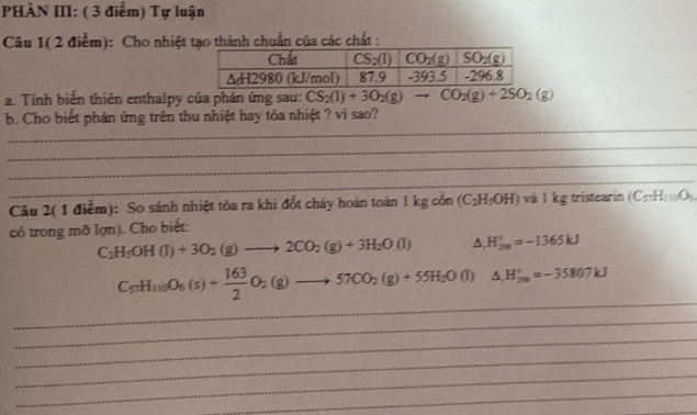 PHÀN III: ( 3 điểm) Tự luận
Câu 1( 2 điểm): Cho nhiệt tạo thành chuẩn của các chất :
a. Tính biển thiên enthalpy của phản ứng sau: CS_2(l)+3O_2(g) - CO_2(g)+2SO_2(g)
_
b. Cho biết phản ứng trên thu nhiệt hay tỏa nhiệt ? vì sao?
_
_
_
Câu 2( 1 điểm): So sánh nhiệt tỏa ra khi đốt cháy hoàn toàn 1 kg cồn (C_2H_5OH) và 1 kg tristearin (C_57H_11O_4
có trong mỡ lợn). Cho biết:
C_2H_5OH(l)+3O_2(g)to 2CO_2(g)+3H_2O(l) △ , H_(201)°=-1365kJ
_
C_57H_110O_6(s)+ 163/2 O_2(g)to 57CO_2(g)+55H_2O(l) △ _rH_(200)°=-35807kJ
_
_
_
_
_
_