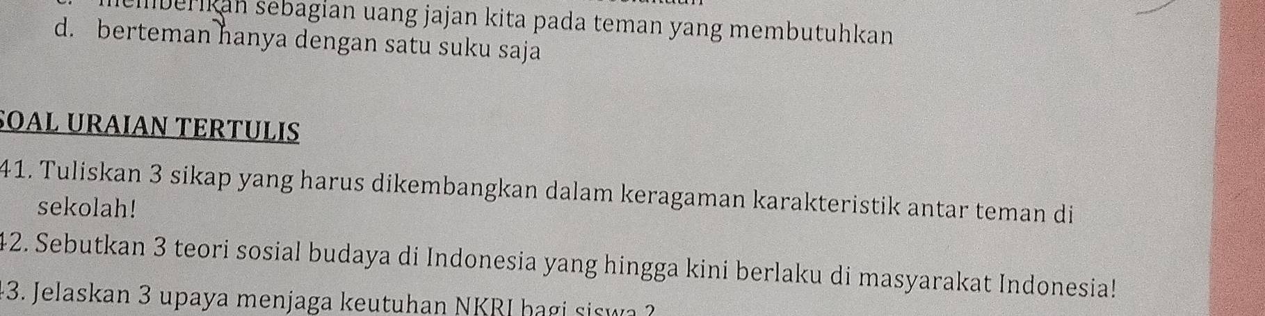 berikan sebagian uang jajan kita pada teman yang membutuhkan
d. berteman hanya dengan satu suku saja
SOAL URAΙAN TERTÜLIS
41. Tuliskan 3 sikap yang harus dikembangkan dalam keragaman karakteristik antar teman di
sekolah!
42. Sebutkan 3 teori sosial budaya di Indonesia yang hingga kini berlaku di masyarakat Indonesia!
43. Jelaskan 3 upaya menjaga keutuhan NKRI bagi si