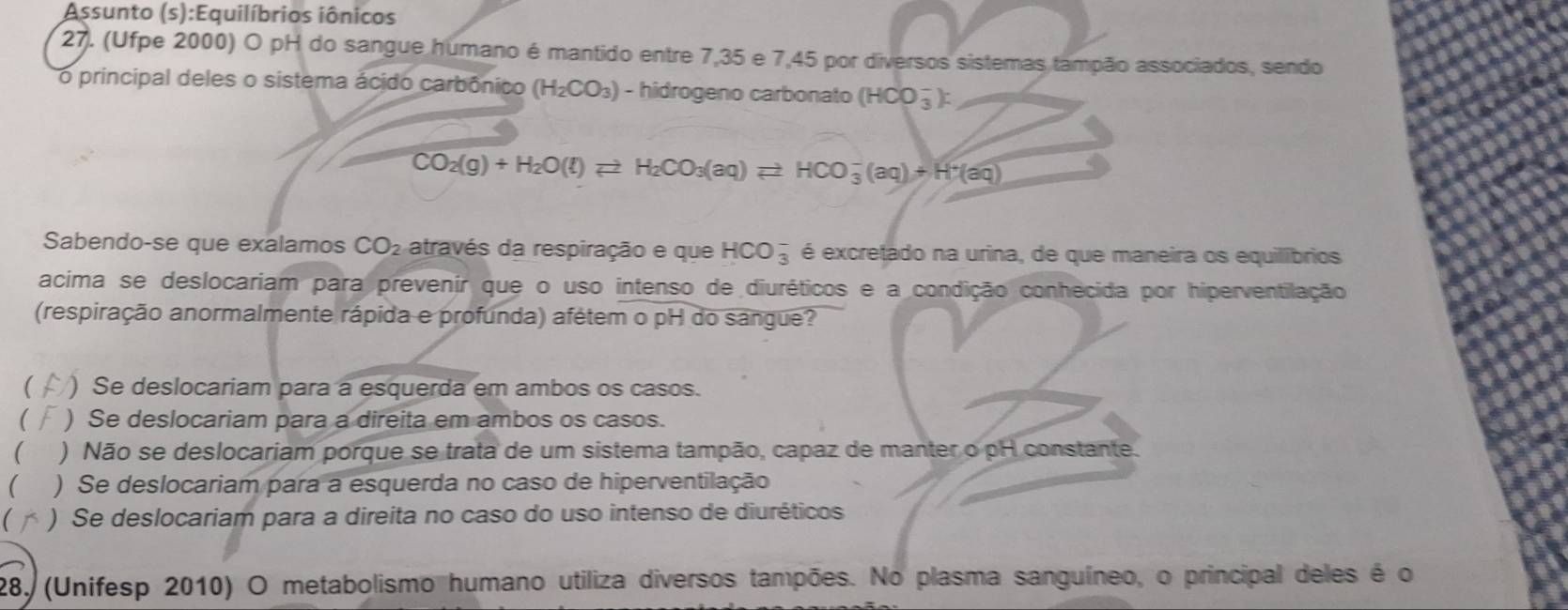 Assunto (s):Equilíbrios iônicos
27. (Ufpe 2000) O pH do sangue humano é mantido entre 7,35 e 7,45 por diversos sistemas tampão associados, sendo
o principal deles o sistema ácido carbônico (H_2CO_3) - hidrogeno carbonato (HCO_3^(-) :
CO_2)(g)+H_2O(l)leftharpoons H_2CO_3(aq)leftharpoons HCO_3^(-(aq)+H^+)(aq)
Sabendo-se que exalamos CO_2 através da respiração e que HCO_3^- é excretado na urina, de que maneira os equilíbrios
acima se deslocariam para prevenir que o uso intenso de diuréticos e a condição conhécida por hiperventilação
(respiração anormalmente rápida e profunda) afétem o pH do sangue?
) Se deslocariam para a esquerda em ambos os casos.
( ) Se deslocariam para a direita em ambos os casos.
 ) Não se deslocariam porque se trata de um sistema tampão, capaz de manter o pH constante.
) Se deslocariam para a esquerda no caso de hiperventilação
( ) Se deslocariam para a direita no caso do uso intenso de diuréticos
28, (Unifesp 2010) O metabolismo humano utiliza diversos tampões. No plasma sanguíneo, o principal deles é o