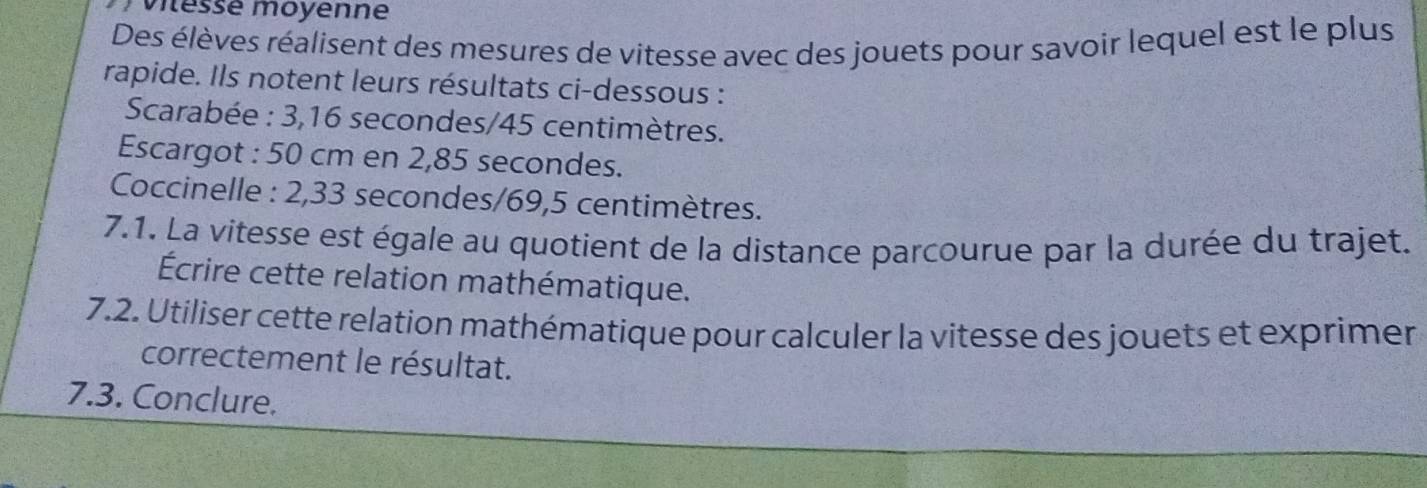 viéssé moyenne 
Des élèves réalisent des mesures de vitesse avec des jouets pour savoir lequel est le plus 
rapide. Ils notent leurs résultats ci-dessous : 
Scarabée : 3,16 secondes / 45 centimètres. 
Escargot : 50 cm en 2,85 secondes. 
Coccinelle : 2,33 secondes / 69,5 centimètres. 
7.1. La vitesse est égale au quotient de la distance parcourue par la durée du trajet. 
Écrire cette relation mathématique. 
7.2. Utiliser cette relation mathématique pour calculer la vitesse des jouets et exprimer 
correctement le résultat. 
7.3. Conclure.