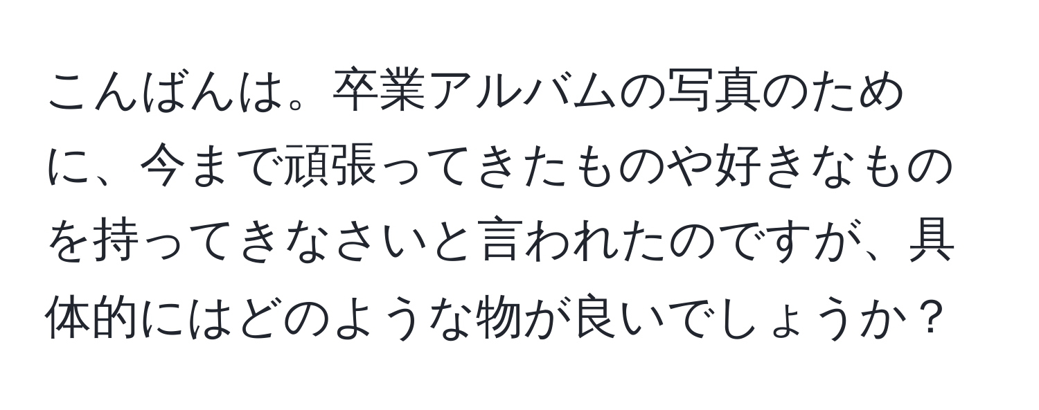 こんばんは。卒業アルバムの写真のために、今まで頑張ってきたものや好きなものを持ってきなさいと言われたのですが、具体的にはどのような物が良いでしょうか？