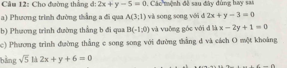 Cho đường thắng ở ^circ  2x+y-5=0. Các mệnh đề sau đây đúng hay sai 
a) Phương trình đường thắng a đi qua A(3;1) và song song với d 2x+y-3=0
b) Phương trình đường thẳng b đi qua B(-1;0) và vuông góc với d là x-2y+1=0
c) Phương trình đường thẳng c song song với đường thẳng d và cách O một khoảng 
bằng sqrt(5) là 2x+y+6=0
6-0