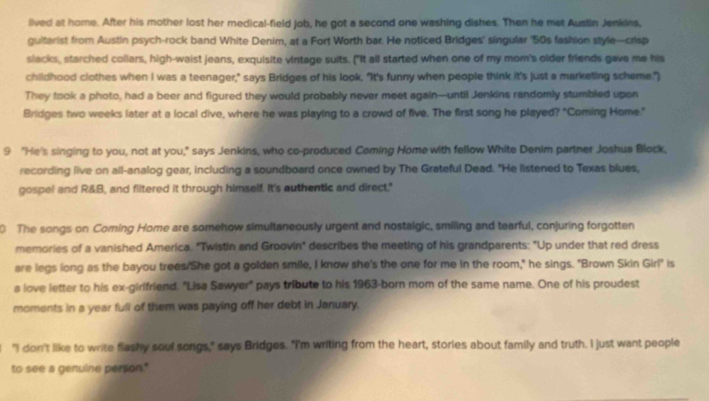 iived at home. After his mother lost her medical-field job, he got a second one washing dishes. Then he mat Austin Jenkins, 
guitarist from Austin psych-rock band White Denim, at a Fort Worth bar. He noticed Bridges' singular ' 50s fashion style---crisp 
slacks, starched collars, high-waist jeans, exquisite vintage suits. ("It all started when one of my mom's older friends gave me his 
childhood clothes when I was a teenager," says Bridges of his look. "It's funny when people think it's just a marketing scheme.") 
They took a photo, had a beer and figured they would probably never meet again--until Jenkins randomly stumbled upon 
Bridges two weeks later at a local dive, where he was playing to a crowd of five. The first song he played? "Coming Home." 
9 "He's singing to you, not at you," says Jenkins, who co-produced Coming Home with fellow White Denim partner Joshua Block, 
recording live on all-analog gear, including a soundboard once owned by The Grateful Dead. "He listened to Texas blues, 
gospel and R&B, and filtered it through himself. It's authentic and direct." 
0 The songs on Coming Home are somehow simultaneously urgent and nostalgic, smiling and tearful, conjuring forgotten 
memories of a vanished America. "Twistin and Groovin" describes the meeting of his grandparents: "Up under that red dress 
are legs long as the bayou trees/She got a golden smile, I know she's the one for me in the room," he sings. "Brown Skin Girl" is 
a love letter to his ex-girlfriend. "Lisa Sawyer' pays tribute to his 1963-born mom of the same name. One of his proudest 
moments in a year full of them was paying off her debt in January. 
"I don't like to write flashy soul songs," says Bridges. "I'm writing from the heart, stories about family and truth. I just want people 
to see a genuine person."