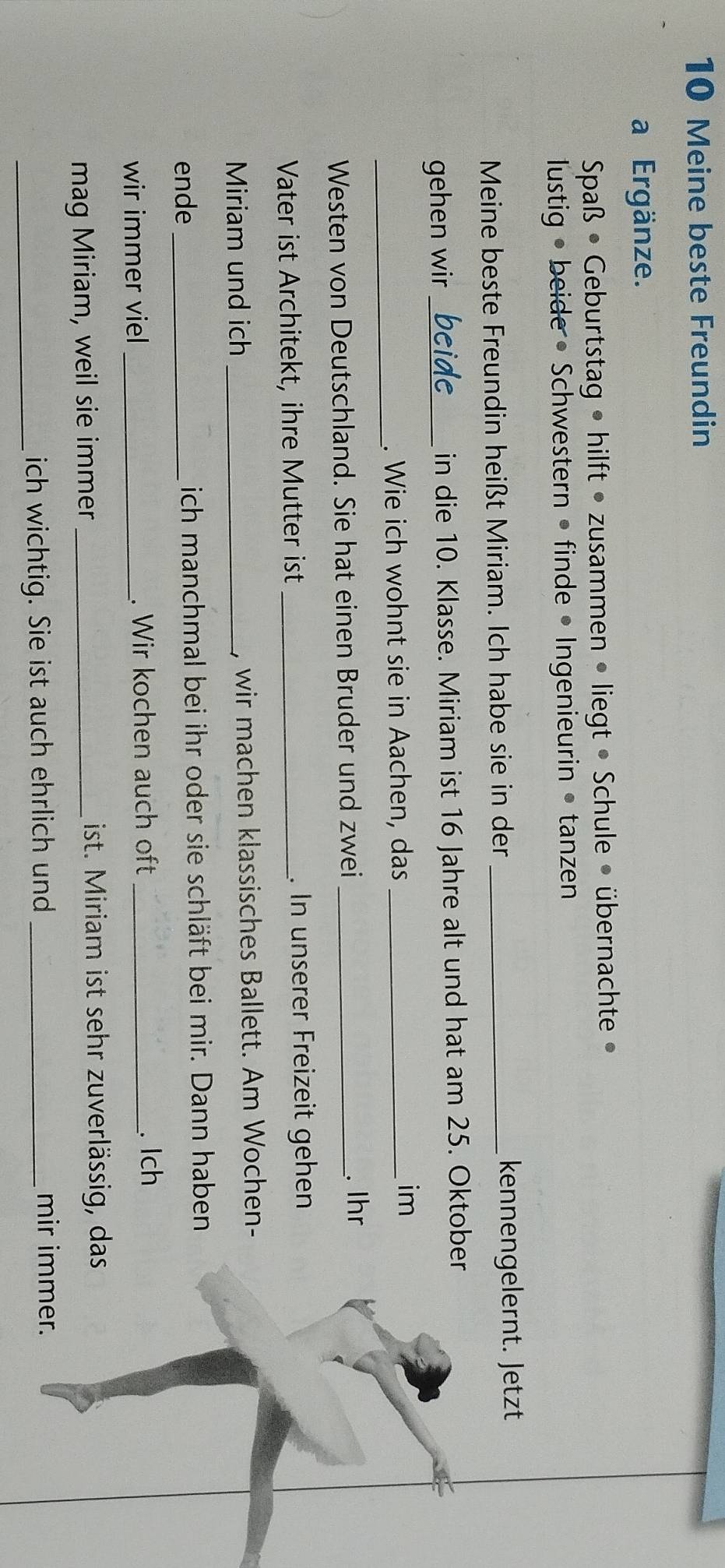Meine beste Freundin 
a Ergänze. 
Spaß • Geburtstag • hilft • zusammen • liegt • Schule • übernachte » 
lustig • beide • Schwestern • finde • Ingenieurin • tanzen 
Meine beste Freundin heißt Miriam. Ich habe sie in der _kennengelernt. Jetzt 
gehen wir_ beide in die 10. Klasse. Miriam ist 16 Jahre alt und hat am 25. Oktober 
_ 
. Wie ich wohnt sie in Aachen, das_ 
im 
Westen von Deutschland. Sie hat einen Bruder und zwei_ 
. Ihr 
Vater ist Architekt, ihre Mutter ist _. In unserer Freizeit gehen 
Miriam und ich _, wir machen klassisches Ballett. Am Wochen- 
ende _ich manchmal bei ihr oder sie schläft bei mir. Dann haben 
wir immer viel _. Wir kochen auch oft _. Ich 
mag Miriam, weil sie immer_ 
ist. Miriam ist sehr zuverlässig, das 
_ich wichtig. Sie ist auch ehrlich und_ 
mir immer.