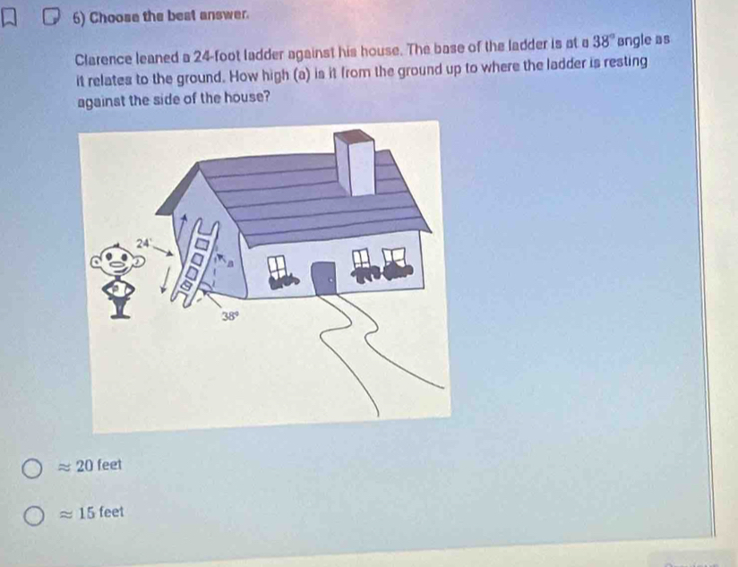 Choose the best answer.
Clarence leaned a 24-foot ladder against his house. The base of the ladder is at a 38° angle as
it relates to the ground. How high (a) is it from the ground up to where the ladder is resting
against the side of the house?
approx 20 feet
approx 15 1 nel