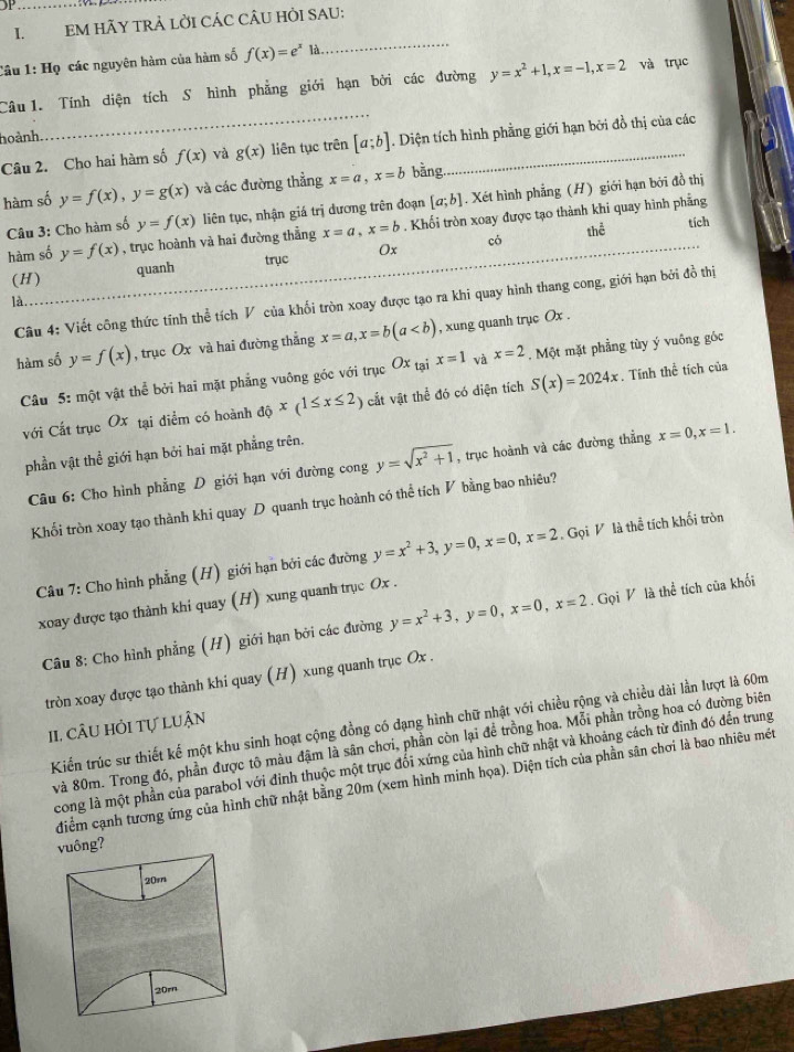 JP
I. EM HÃY TRẢ LỜI CÁC CÂU HỜI SAU;
Câu 1: Họ các nguyên hàm của hàm số f(x)=e^xla
_
Câu  1. Tính diện tích S hình phẳng giới hạn bởi các đường y=x^2+1,x=-1,x=2 và trục
hoành
_
Câu 2. Cho hai hàm số f(x) và g(x) liên tục trên [a;b]. Diện tích hình phẳng giới hạn bởi đồ thị của các
hàm số y=f(x),y=g(x) và các đường thẳng x=a,x=b bằng.
Câu 3: Cho hàm số y=f(x) liên tục, nhận giá trị dương trên đoạn [a;b]. Xét hình phẳng (H) giới hạn bởi đồ thị
hàm số y=f(x) , trục hoành và hai đường thẳng x=a,x=b. Khối tròn xoay được tạo thành khi quay hình phẳng
thể
tích
(H) quanh trục Ox có
là
Câu 4: Viết công thức tính thể tích V của khối tròn xoay được tạo ra khi quay hình thang cong, giới hạn bởi đồ thị
hàm số y=f(x) , trục Ox và hai đường thắng x=a,x=b(a , xung quanh trục Ox .
Câu 5: một vật thể bởi hai mặt phẳng vuông góc với trục Ox_taix=1 và x=2. Một mặt phẳng tùy ý vuống góc
với Cất trục Ox tại diểm có hoành dhat x(1≤ x≤ 2) cắt vật thể đó có diện tích S(x)=2024x. Tính thể tích của
phần vật thể giới hạn bởi hai mặt phẳng trên.
Câu 6: Cho hình phẳng D giới hạn với dường cong y=sqrt(x^2+1) , trục hoành và các đường thẳng x=0,x=1.
Khối tròn xoay tạo thành khi quay D quanh trục hoành có thể tích V bằng bao nhiêu?
Câu 7: Cho hình phẳng (H) giới hạn bởi các đường y=x^2+3,y=0,x=0,x=2. Gọi V là thể tích khối tròn
xoay được tạo thành khi quay (H) xung quanh trục Ox .
Câu 8: Cho hình phẳng (H) giới hạn bởi các đường y=x^2+3,y=0,x=0,x=2. Gọi V là thể tích cũa khối
tròn xoay được tạo thành khi quay (H) xung quanh trục Ox .
Kiến trúc sư thiết kế một khu sinh hoạt cộng đồng có đạng hình chữ nhật với chiều rộng và chiều dài lần lượt là 60m
II. câu hỏi tự luận
và 80m. Trong đó, phần được tô màu đậm là sân chơi, phần còn lại để trồng hoa. Mỗi phần trồng hoa có đường biên
cong là một phần của parabol với đinh thuộc một trục đổi xứng của hình chữ nhật và khoảng cách từ đinh đó đến trung
điểm cạnh tương ứng của hình chữ nhật bằng 20m (xem hình minh họa). Diện tích của phần sân chơi là bao nhiêu mét
vuông?