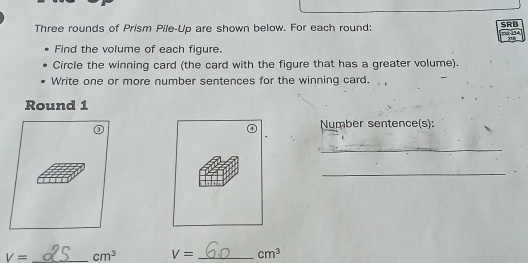 Three rounds of Prism Pile-Up are shown below. For each round: SRB 
3-124 

Find the volume of each figure. 
Circle the winning card (the card with the figure that has a greater volume). 
Write one or more number sentences for the winning card. 
Round 1 
Number sentence(s): 
_ 
_
V= _ cm^3 V= _ cm^3