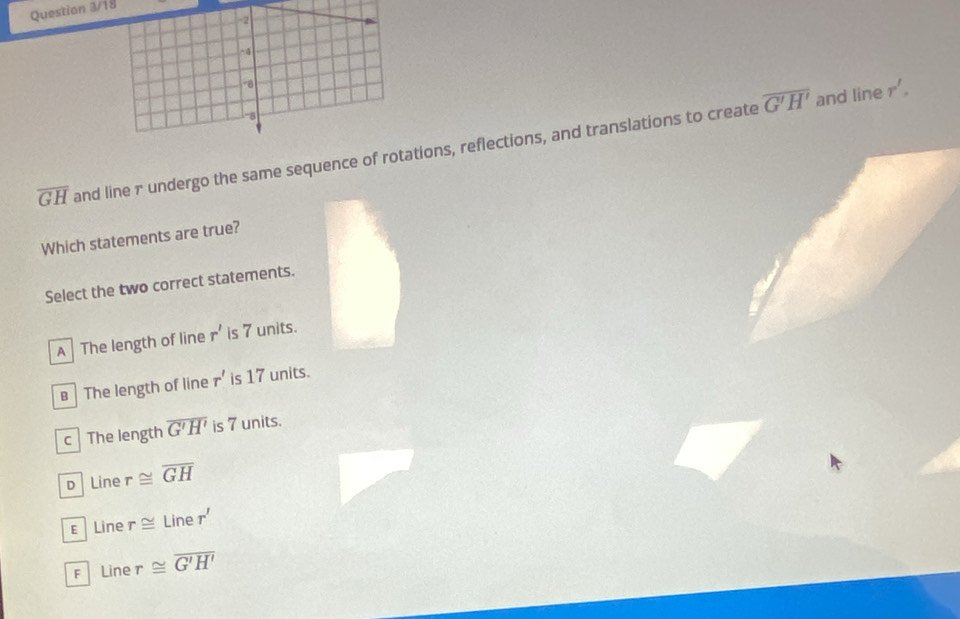 Question 3/18
overline G'H' and line r'.
overline GH and line r undergo the same sequence of rotations, reflections, and translations to create
Which statements are true?
Select the two correct statements.
A The length of line r' is 7 units.
B The length of line r' is 17 units.
c The length overline G'H' is 7 units.
D Line r≌ overline GH
ε Line r≌ Liner'
F Line r≌ overline G'H'