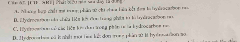 [CD - SBT] Phát biểu nào sau đây la dung :
A. Những hợp chất mà trong phân tử chi chứa liên kết đơn là hydrocarbon no.
B. Hydrocarbon chi chứa liên kết đơn trong phân tử là hydrocarbon no.
C. Hydrocarbon có các liên kết đơn trong phân tử là hydrocarbon no.
D. Hydrocarbon có ít nhất một liên kết đơn trong phân tứ là hydrocarbon no.