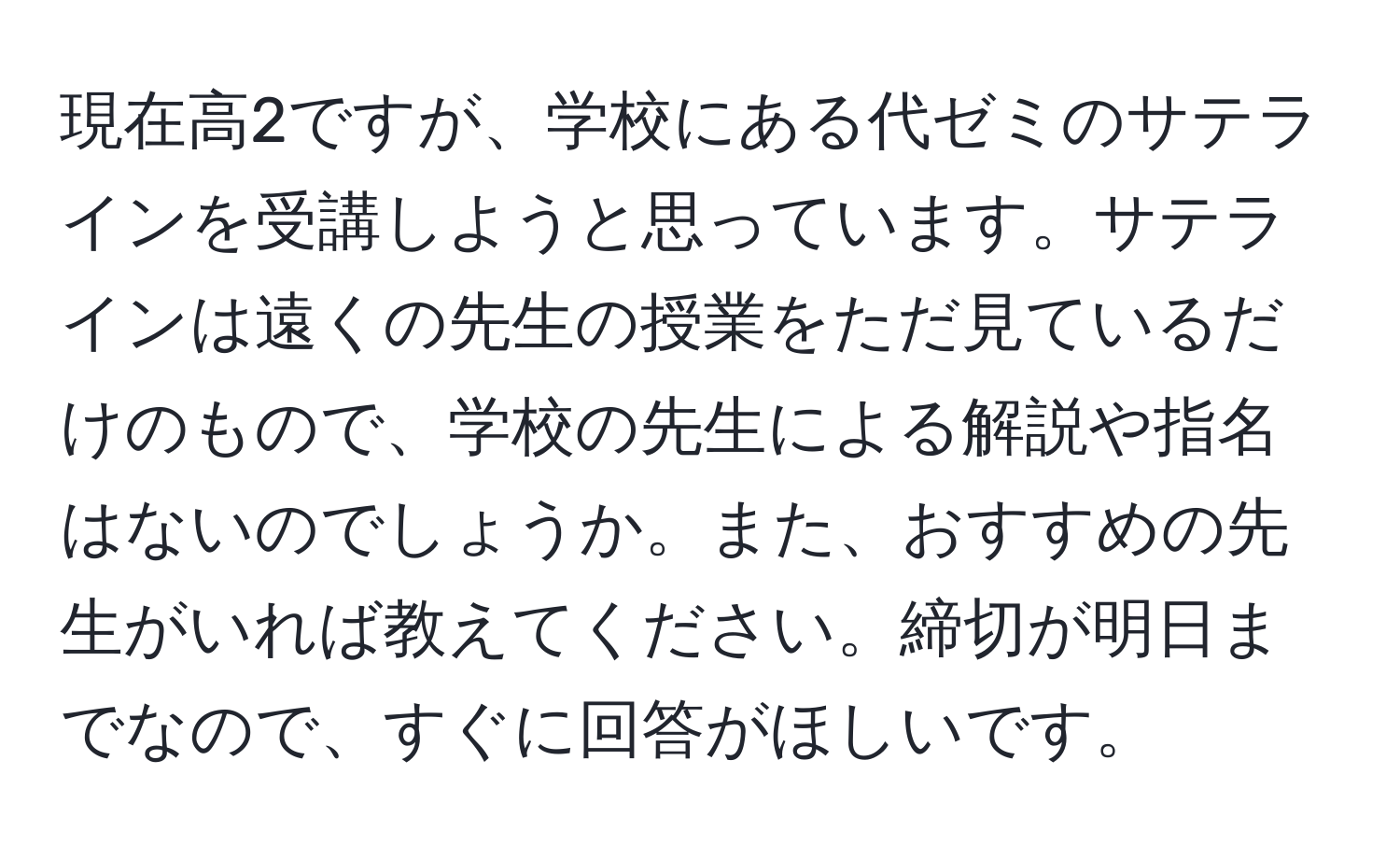 現在高2ですが、学校にある代ゼミのサテラインを受講しようと思っています。サテラインは遠くの先生の授業をただ見ているだけのもので、学校の先生による解説や指名はないのでしょうか。また、おすすめの先生がいれば教えてください。締切が明日までなので、すぐに回答がほしいです。