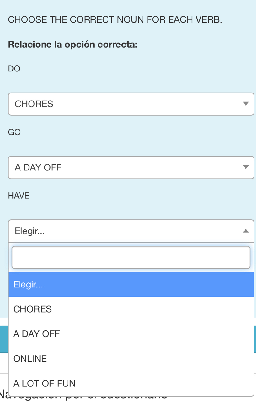 CHOOSE THE CORRECT NOUN FOR EACH VERB.
Relacione la opción correcta:
DO
CHORES
GO
A DAY OFF
HAVE
Elegir...
Elegir...
CHORES
A DAY OFF
ONLINE
A LOT OF FUN