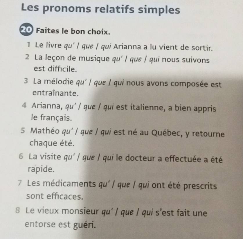 Les pronoms relatifs simples 
20 Faites le bon choix. 
1 Le livre qu' / que / qui Arianna a lu vient de sortir. 
2 La leçon de musique qu' / que / qui nous suivons 
est difficile. 
3 La mélodie qu' / que / qui nous avons composée est 
entraînante. 
4 Arianna, qu' / que / qui est italienne, a bien appris 
le français. 
5 Mathéo qu' / que / qui est né au Québec, y retourne 
chaque été. 
6 La visite qu' / que / qui le docteur a effectuée a été 
rapide. 
7 Les médicaments qu' / que / qui ont été prescrits 
sont efficaces. 
8 Le vieux monsieur qu' / que | qui s'est fait une 
entorse est guéri.