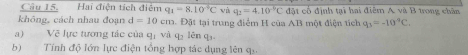 Hai điện tích điểm q_1=8.10^(-9)C và q_2=4.10^(-9)C đặt cố định tại hai điểm A và B trong chân 
không, cách nhau đoạn d=10cm. Đặt tại trung điểm H của AB một điện tích q_3=-10^(-9)C. 
a) Về lực tương tác của q_1 và q_2 lên q_3. 
b) Tính độ lớn lực điện tổng hợp tác dụng lên q₃.