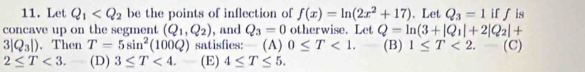 Let Q_1 be the points of inflection of f(x)=ln (2x^2+17). Let Q_3=1 if f is
concave up on the segment (Q_1,Q_2) , and Q_3=0 otherwise. Let Q=ln (3+|Q_1|+2|Q_2|+
3|Q_3|). Then T=5sin^2(100Q) satisfies: (A) 0≤ T<1</tex>. (B) 1≤ T<2.-(C)
2≤ T<3</tex>. (D) 3≤ T<4</tex>. (E) 4≤ T≤ 5.