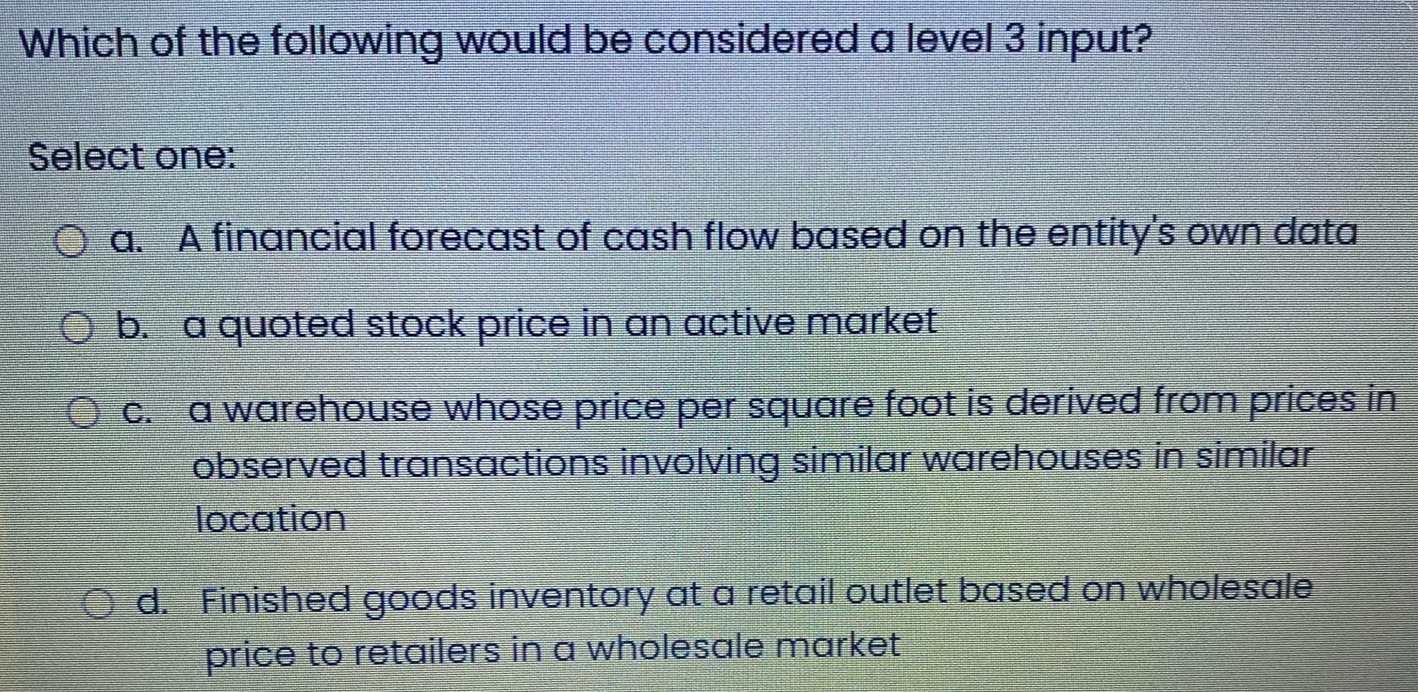 Which of the following would be considered a level 3 input?
Select one:
a. A financial forecast of cash flow based on the entity's own data
b. -a quoted stock price in an active market
c. a warehouse whose price per square foot is derived from prices in
observed transactions involving similar warehouses in similar
location
d. Finished goods inventory at a retail outlet based on wholesale
price to retailers in a wholesale market