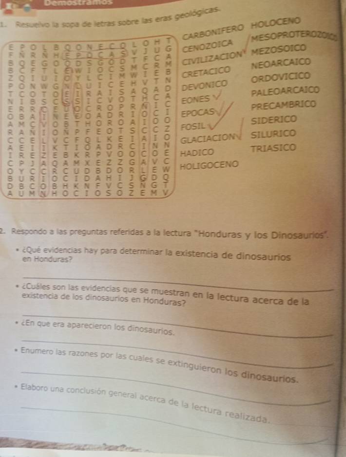 Demostramos
1.  Resuelvo la sopa de letras sobre las eras geológicas.
CARBONIFERO HOLOCENO
E 。 L B N E C 0 L 。 H T MESOPROTEROZOIO
F N R N H E C A
V J U G CENOZOICA
CIVILIZACION
B C F 7 t a w I 0 C M C R M T F C A MEZOSOICO
B Q E G 0 a D G 0 D
Z Q I U 7 Y L C I M WI E B CRETACICO NEOARCAICD
P O N W G N U 1 C E H V T N
T C 。 T E I R A I S A O A D DEVONICO ORDOVICICO
N ī B C 5 S I C VOT C A
E R R 10 E 0 C R O P R I C EONES PALEOARCAICO
0 B A I N E EOADRⅡ 0 C I PRECAMBRICO
A M C 0 B TH O R O A I 0 0 EPOCAS SIDERICO
R A N I O Ñ P F E OT S C C Z FOSIL
C C E L V C F Q L K E I A I 0 GLACIACION SILURICO
A E I K T I Ô A D R C I N N
I R E E B K R P V O O C 0 E HADICO TRIASICO
C P A Q A M X E Z Z G A V C
O Y C C R C U D BD O R L E W HOLIGOCENO
B U R I O C I D A H I J G D 0
D B C 0 B H K N F V C S N G
A U M HOCIOS 。 Z E  V
2. Respondo a las preguntas referidas a la lectura "Honduras y los Dinosaurios".
¿Qué evidencias hay para determinar la existencia de dinosaurios
en Honduras?
_
¿Cuáles son las evidencias que se muestran en la lectura acerca de la
existencia de los dinosaurios en Honduras?
_
_
¿En que era aparecieron los dinosaurios.
_
Enumero las razones por las cuales se extinguieron los dinosaurios.
_
_
Elaboro una conclusión general acerça de la lectura realizada.