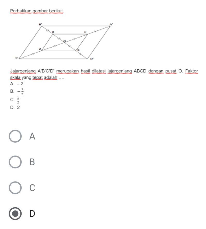 Perhatikan gambar berikut
Jajargenjang A'B'C'D' merupakan hasil dilatasi jajargenjang ABCD dengan pusat O. Faktor
skala yang tepat adalah ....
A. -2
B. - 1/2 
C.  1/2 
D. 2
A
B
C
D