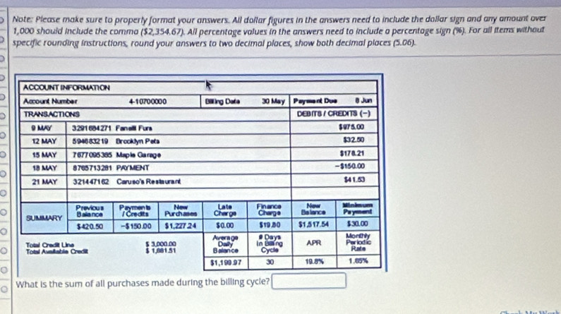 Note: Please make sure to properly format your answers. All dollar figures in the answers need to include the dollar sign and any amount over
1,000 should include the comma $2,354.67. All percentage values in the answers need to include a percentage sign (%). For all items without 
specific rounding instructions, round your answers to two decimal places, show both decimal places (5.06)
) 
] 
D 
。 
o 
。 

What is the sum of all purchases made during the billing cycle?