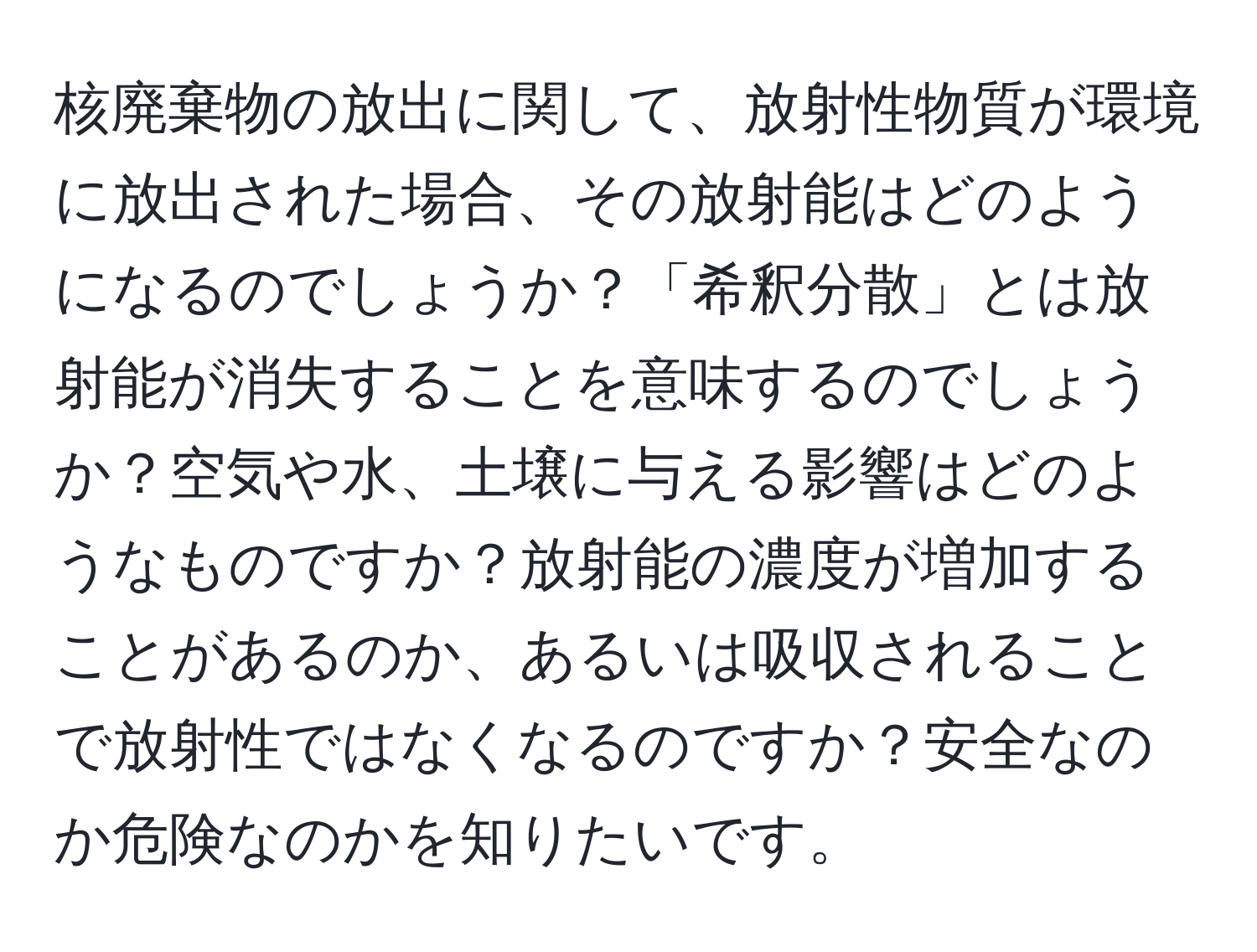 核廃棄物の放出に関して、放射性物質が環境に放出された場合、その放射能はどのようになるのでしょうか？「希釈分散」とは放射能が消失することを意味するのでしょうか？空気や水、土壌に与える影響はどのようなものですか？放射能の濃度が増加することがあるのか、あるいは吸収されることで放射性ではなくなるのですか？安全なのか危険なのかを知りたいです。