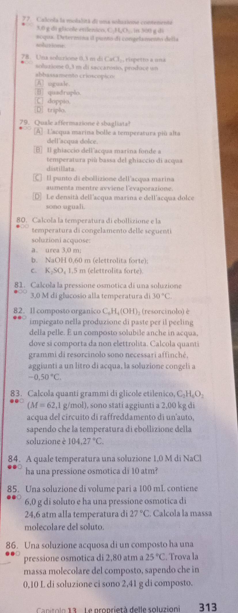 Calcola la molalitá de una solusione contenente
3.0 g di glicole etilenico, C₂H₂O;. in 300 g di
noqux. Determina il punto di congelamento della
nolusione
78. Una soluzione 0.3 m di CaCl_2 , rispetto a una
soluzione 0,3 m di saccarosio, produce un
abbassamento crioscópico:
A uguale.
quadruplo.
C doppio.
D triplo.
79. Quale affermazione è sbagliata?
A] Lacqua marina bolle a temperatura più alta
dell'acqua dolce.
B Il ghiaccio dell’acqua marina fonde a
temperatura più bassa del ghiaccio di acqua
distillata.
C Il punto di ebollizione dell’acqua marina
aumenta mentre avviene l'evaporazione.
D] Le densità dell'acqua marina e dell'acqua dolce
sono uguali.
80. Calcola la temperatura di ebollizione e la
temperatura di congelamento delle seguenti
soluzioni acquose:
a. urea 3,0 m;
b. NaOH 0,60 m (elettrolita forte);
c. K₂SO₄ 1,5 m (elettrolita forte).
81. Calcola la pressione osmotica di una soluzione
3,0 M di glucosio alla temperatura di 30°C.
82. Il composto organico C_6H_4(OH) ) (resorcinolo) è
impiegato nella produzione di paste per il peeling
della pelle. É un composto solubile anche in acqua,
dove si comporta da non elettrolita. Calcola quanti
grammi di resorcinolo sono necessari affinché,
aggiunti a un litro di acqua, la soluzione congeli a
-0,50°C.
83. Calcola quanti grammi di glicole etilenico, C_2H_6O_2
(M=62,1 g/mol), sono stati aggiunti a 2,00 kg di
acqua del circuito di raffreddamento di un’auto,
sapendo che la temperatura di ebollizione della
soluzione è 104,27°C.
84. A quale temperatura una soluzione 1,0 M di NaCl
ha una pressione osmotica di 10 atm?
85. Una soluzione di volume pari a 100 mL contiene
6,0 g di soluto e ha una pressione osmotica di
24,6 atm alla temperatura di 27°C C. Calcola la massa
molecolare del soluto.
86. Una soluzione acquosa di un composto ha una
pressione osmotica di 2,80 atm a 25°C. Trova la
massa molecolare del composto, sapendo che in
0,10 L di soluzione ci sono 2,41 g di composto.
Canitolo 13 . Le proprietà delle soluzioni 313