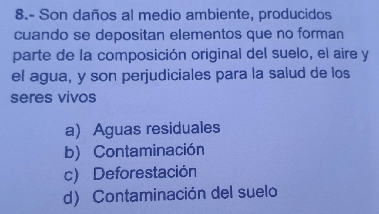 8.- Son daños al medio ambiente, producidos
cuando se depositan elementos que no forman
parte de la composición original del suelo, el aire y
el agua, y son perjudiciales para la salud de los
seres vivos
a) Aguas residuales
b) Contaminación
c) Deforestación
d) Contaminación del suelo