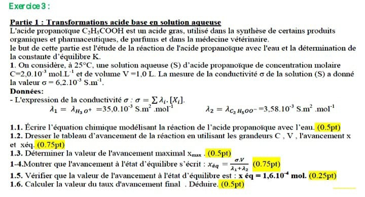 Partie 1 : Transformations acide base en solution aqueuse
L'acide propanoïque C_2H_5 a 00 H est un acide gras, utilisé dans la synthèse de certains produits
organiques et pharmaceutiques, de parfums et dans la médecine vétérinaire.
le but de cette partie est l'étude de la réaction de l'acide propanoïque avec l'eau et la détermination de
la constante d’équilibre K.
1. On considère, à 25°C , une solution aqueuse (S) d'acide propanoïque de concentration molaire
C=2,0.10^(-3) m ol.L^(-1) et de volume V=1,0L.. La mesure de la conductivité σ de la solution (S) a donné
la valeur sigma =6.2.10^(-3)S.m^(-1).
Données:
- L'expression de la conductivité σ : sigma =sumlimits lambda _i.[X_i].
lambda _1=lambda _H_3O^+=35,0.10^(-3)S.m^2.mol^(-1) lambda _2=lambda _C_2H_5OO^-=3,58.10^(-3)S.m^2.mol^(-1)
1.1. Écrire l'équation chimique modélisant la réaction de l'acide propanoïque avec l'eau. (0.5pt)
1.2. Dresser le tableau d’avancement de la réaction en utilisant les grandeurs C , V , l'avancement x
et xéq. (0.75pt)
1.3. Déterminer la valeur de l'avancement maximal xx . (0.5 pt)
1-4.Montrer que l'avancement à l'état d'équilibre s'écrit : x_eq=frac sigma .Vlambda _1+lambda _2(0.75pt)
1.5. Vérifier que la valeur de l'avancement à l'état d'équilibre est : xoverline eq=1,6.10^(-4)mo 1. (0.25pt)
1.6. Calculer la valeur du taux d'avancement final . Déduire. (0.5pt)