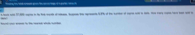 Pinding the total amount given the percentage of a partial amount 
A book sold 37,600 copies in its first month of release. Suppose this represents 6,8% of the number of copies sold to date. How many copies have been sold to 
date7 
Round your answer to the nearest whole number