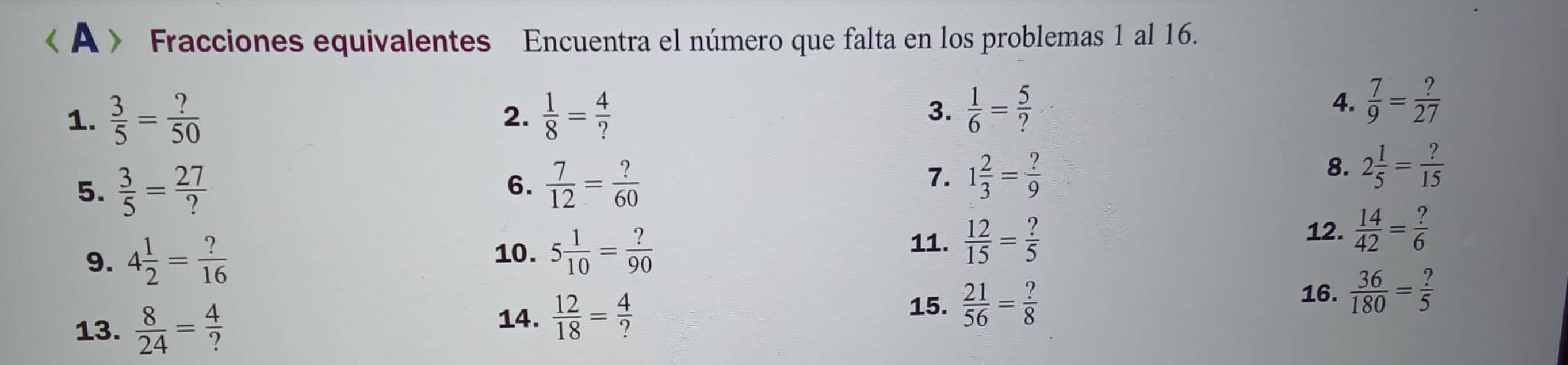 A 》 Fracciones equivalentes Encuentra el número que falta en los problemas 1 al 16. 
1.  3/5 = ?/50   1/8 = 4/? 
2. 
3.  1/6 = 5/? 
4.  7/9 = ?/27 
5.  3/5 = 27/?   7/12 = ?/60 
6. 
7. 1 2/3 = ?/9 
8. 2 1/5 = ?/15 
9. 4 1/2 = ?/16  10. 5 1/10 = ?/90 
11.  12/15 = ?/5 
12.  14/42 = ?/6 
16.  36/180 = ?/5 
13.  8/24 = 4/? 
14.  12/18 = 4/? 
15.  21/56 = ?/8 