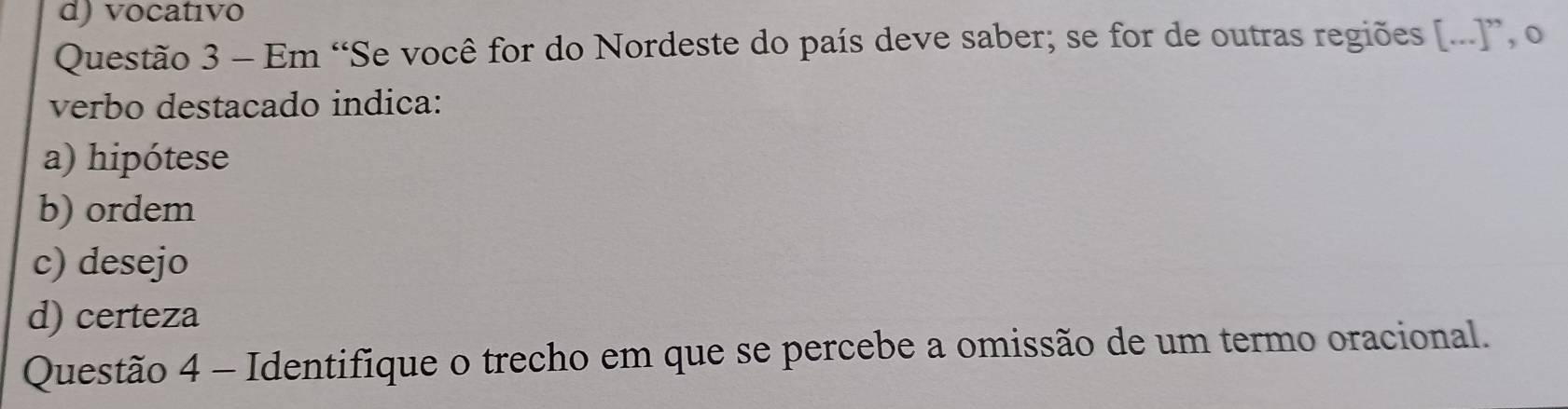 d) vocatıvo
Questão 3 - Em “Se você for do Nordeste do país deve saber; se for de outras regiões [...]”, o
verbo destacado indica:
a) hipótese
b) ordem
c) desejo
d) certeza
Questão 4 - Identifique o trecho em que se percebe a omissão de um termo oracional.