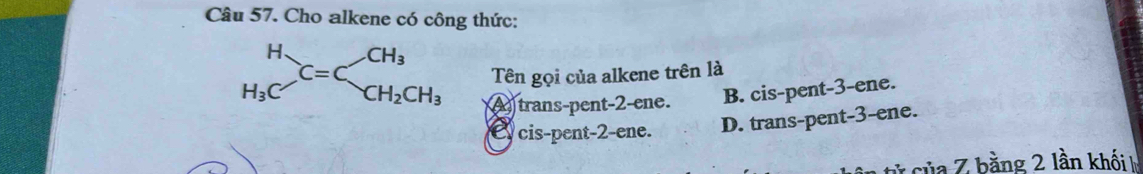 Cho alkene có công thức:
Tên gọi của alkene trên là
A trans-pent-2-ene. B. cis-pent-3-ene.
C cis-pent-2-ene. D. trans-pent-3-ene.
ủa Z bằng 2 lần khối