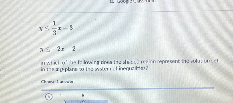 Googie Classroom
y≤  1/3 x-3
y≤ -2x-2
In which of the following does the shaded region represent the solution set
in the xy -plane to the system of inequalities?
Choose 1 answer:
A
Y