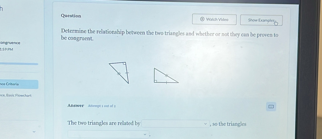 Question Watch Video Show Examples 
Determine the relationship between the two triangles and whether or not they can be proven to 
be congruent. 
Congruence 
1:59 PM 
nce Criteria 
ce, Basic Flowchart 
Answer Attempt 1 out of 2 
The two triangles are related by , so the triangles