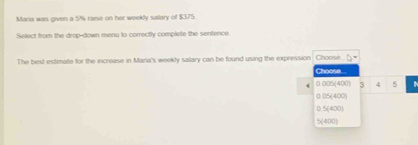 Maria was given a 5% raise on her weekly salary of $375.
Select from the drop-down menu to correctly complete the sentence.
The best estimate for the increase in Maria's weekly salary can be found using the expression Choose
Choose...
0.005(400) 3 4 5 a
0.05(400)
0.5(400)
5(400)