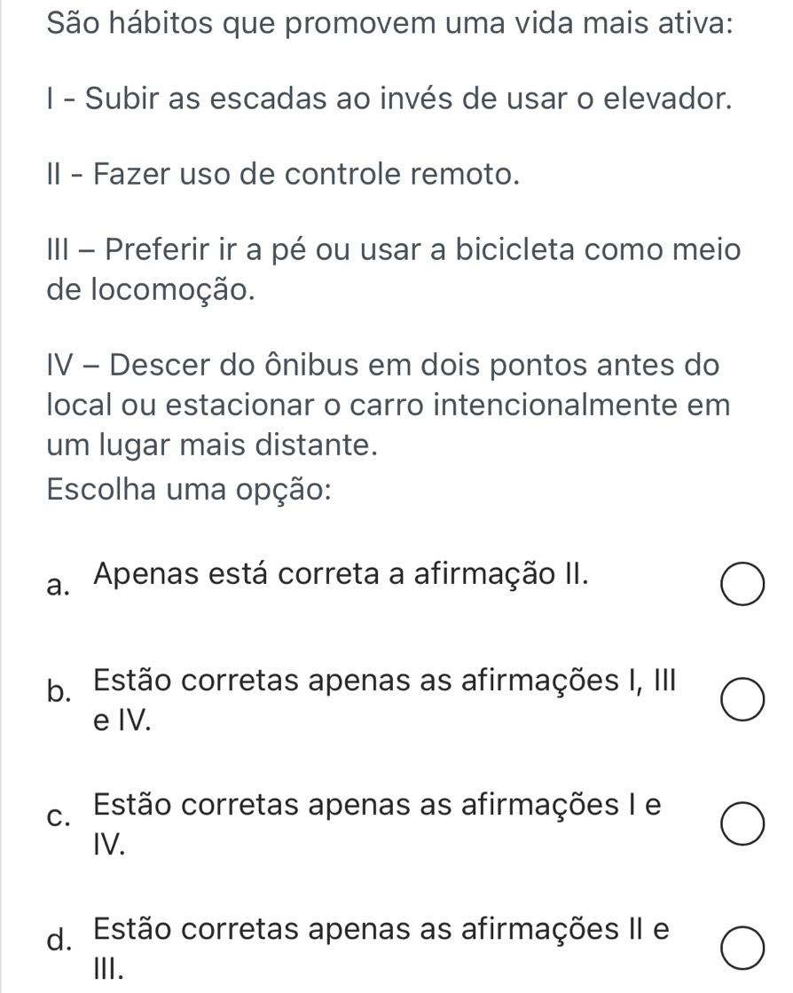 São hábitos que promovem uma vida mais ativa:
I - Subir as escadas ao invés de usar o elevador.
II - Fazer uso de controle remoto.
III - Preferir ir a pé ou usar a bicicleta como meio
de locomoção.
IV - Descer do ônibus em dois pontos antes do
local ou estacionar o carro intencionalmente em
um lugar mais distante.
Escolha uma opção:
a. Apenas está correta a afirmação II.
b. Estão corretas apenas as afirmações I, III
e IV.
c. Estão corretas apenas as afirmações I e
IV.
d. Estão corretas apenas as afirmações II e
Ⅲ.