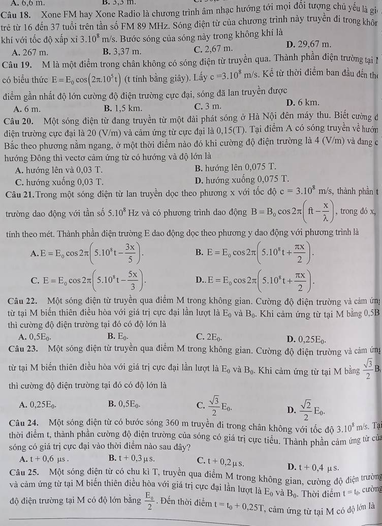 A. 6,6 m. B. 3,5 m.
Câu 18. Xone FM hay Xone Radio là chương trình âm nhạc hướng tới mọi đối tượng chủ yếu là giu
trẻ từ 16 đến 37 tuổi trên tần số FM 89 MHz. Sóng điện từ của chương trình này truyền đi trong khôn
khí với tốc dhat o* hat ap* i3.10^8m/ aV/s. Bước sóng của sóng này trong không khí là
A. 267 m. B. 3,37 m. C. 2,67 m.
D. 29,67 m.
Câu 19. M là một điểm trong chân không có sóng điện từ truyền qua. Thành phần điện trường tại l
có biểu thức E=E_0cos (2π .10^5t) (t tính bằng giây). Lấy c=3.10^8m/s 3. Kể từ thời điểm ban đầu đến the
điểm gần nhất độ lớn cường độ điện trường cực đại, sóng đã lan truyền được
A. 6 m. B. 1,5 km. C. 3 m.
D. 6 km.
Câu 20. Một sóng điện từ đang truyền từ một đài phát sóng ở Hà Nội đên máy thu. Biết cường đ
điện trường cực đại là 20 (V/m) và cảm ứng từ cực đại là 0,15(T). Tại điểm A có sóng truyền về hướn
Bắc theo phương nằm ngang, ở một thời điểm nào đó khi cường độ điện trường là 4 (V/m) và đang c
hướng Đông thì vectơ cảm ứng từ có hướng và độ lớn là
A. hướng lên và 0,03 T. B. hướng lên 0,075 T.
C. hướng xuống 0,03 T. D. hướng xuống 0,075 T.
Câu 21.Trong một sóng điện từ lan truyền dọc theo phương x với tốc độ c=3.10^8m/s, , thành phần t
trường dao động với tần số 5.10^8 Hz và có phương trình dao động B=B_0cos 2π (ft- x/lambda  ) , trong đó x,
tính theo mét. Thành phần điện trường E dao động dọc theo phương y dao động với phương trình là
A E=E_0cos 2π (5.10^8t- 3x/5 ). B. E=E_0cos 2π (5.10^8t+ π x/2 ).
C. E=E_0cos 2π (5.10^8t- 5x/3 ). D.. E=E_0cos 2π (5.10^8t+ π x/2 ).
Câu 22. Một sóng điện từ truyền qua điểm M trong không gian. Cường độ điện trường và cảm ứng
từ tại M biến thiên điều hòa với giá trị cực đại lần lượt là E_0 và B_0. Khi cảm ứng từ tại M bằng 0,5B
thì cường độ điện trường tại đó có độ lớn là
A. 0,5E_0. B. E_0. C. 2E_0. D. 0,25E_0.
Câu 23. Một sóng điện từ truyền qua điểm M trong không gian. Cường độ điện trường và cảm ứng
từ tại M biến thiên điều hòa với giá trị cực đại lần lượt là E_0 và B_0. Khi cảm ứng từ tại M bằng  sqrt(3)/2 B,
thì cường độ điện trường tại đó có độ lớn là
A. 0,25E_0. B. 0,5E_0. C.  sqrt(3)/2 E_0.
D.  sqrt(2)/2 E_0.
Câu 24. Một sóng điện từ có bước sóng 360 m truyền đi trong chân không với tốc độ 3.10^8m/s. Tại
thời điểm t, thành phần cường độ điện trường của sóng có giá trị cực tiểu. Thành phần cảm ứng từ của
sóng có giá trị cực đại vào thời điểm nào sau đây?
A. t+0,6mu s. B. t+0,3mu s. C. t+0,2mu s. D. t+0,4, S.
Câu 25. Một sóng điện từ có chu kì T, truyền qua điểm M trong không gian, cường độ điện trường
và cảm ứng từ tại M biến thiên điều hòa với giá trị cực đại lần lượt là E_0 và B_0. Thời điểm t=t_0 , cường
độ điện trường tại M có độ lớn bằng frac E_02 Đến thời điểm t=t_0+0,25T ' cảm ứng từ tại M có độ lớn là