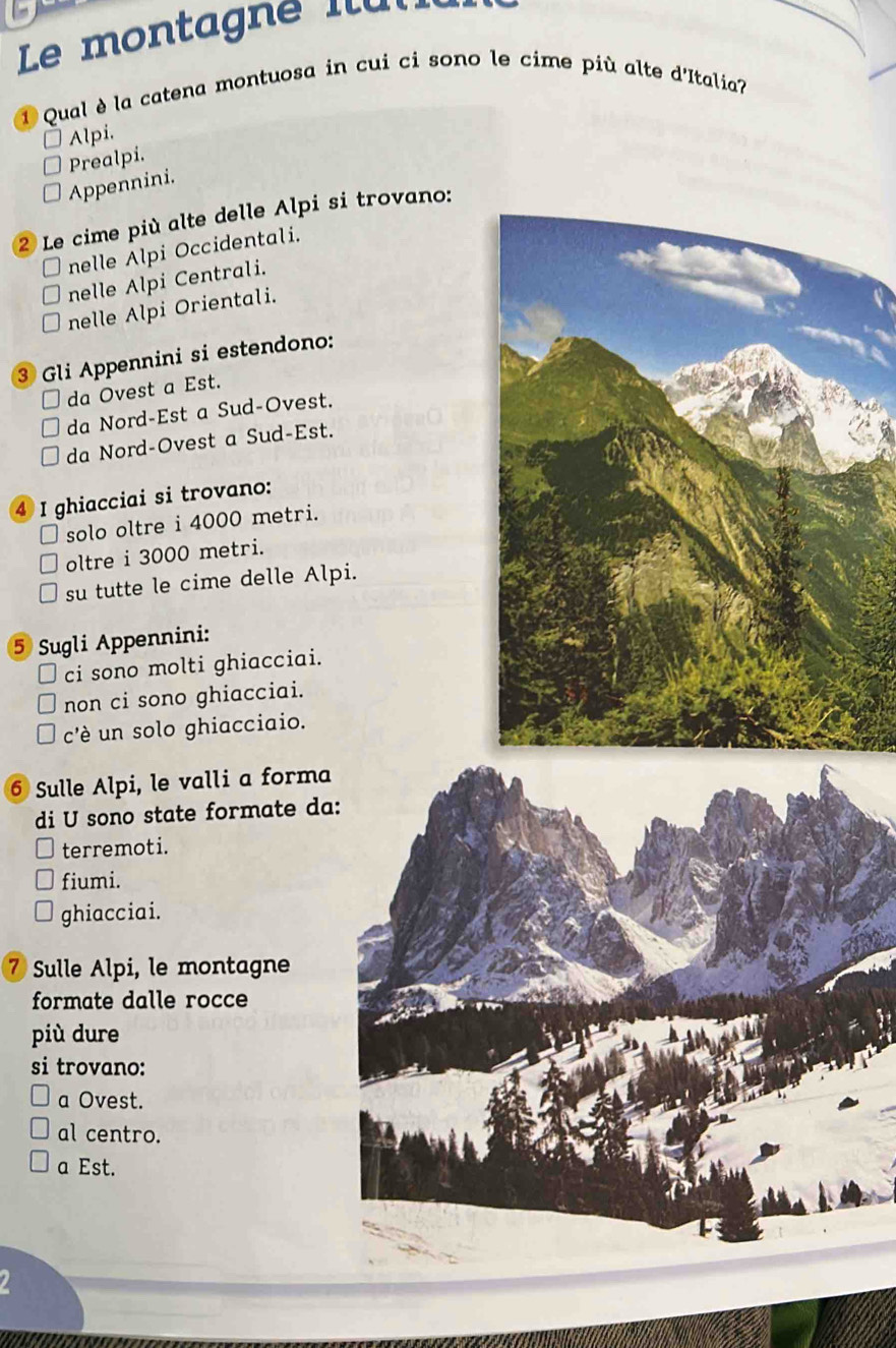 Le montagne Ilul
1 Qual è la catena montuosa in cui ci sono le cime più alte d'Italia?
Alpi.
Prealpi.
Appennini.
2 Le cime più alte delle Alpi si trovano:
nelle Alpi Occidentali.
nelle Alpi Centrali.
nelle Alpi Orientali.
3 Gli Appennini si estendono:
da Ovest a Est.
da Nord-Est a Sud-Ovest.
da Nord-Ovest a Sud-Est.
4 I ghiacciai si trovano:
solo oltre i 4000 metri.
oltre i 3000 metri.
su tutte le cime delle Alpi.
5 Sugli Appennini:
ci sono molti ghiacciai.
non ci sono ghiacciai.
c'è un solo ghiacciaio.
6 Sulle Alpi, le valli a forma
di U sono state formate da
terremoti.
fiumi.
ghiacciai.
⑦ Sulle Alpi, le montagne
formate dalle rocce
più dure
si trovano:
a Ovest.
al centro.
a Est.