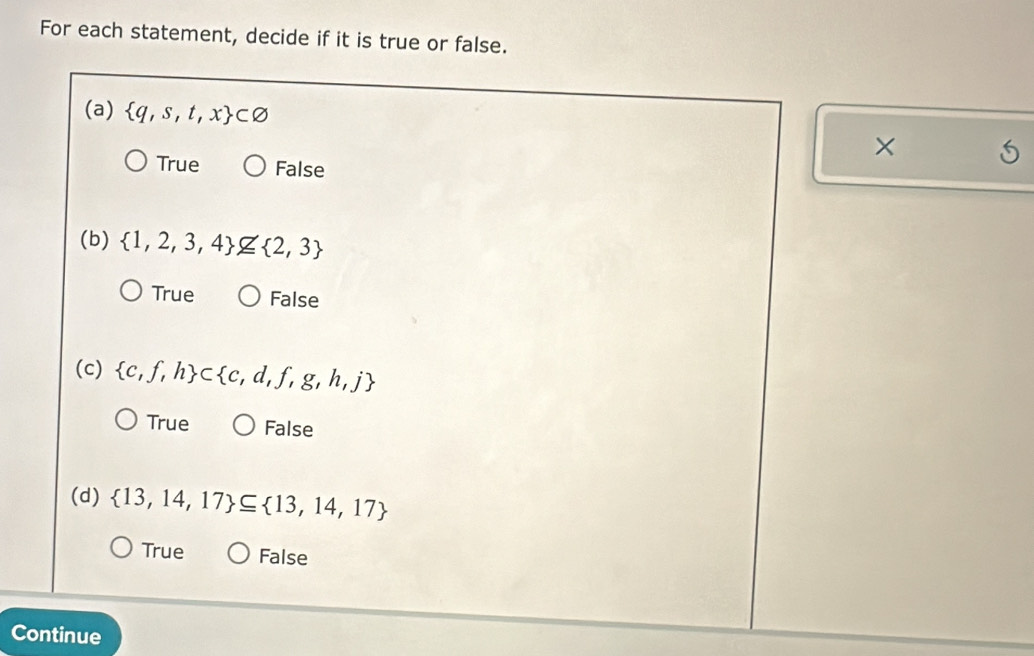 For each statement, decide if it is true or false.
(a)  q,s,t,x ⊂ varnothing
×
True False
(b)  1,2,3,4 nsubseteq  2,3
True False
(c)  c,f,h ⊂  c,d,f,g,h,j
True False
(d)  13,14,17 ⊂eq  13,14,17
True False
Continue