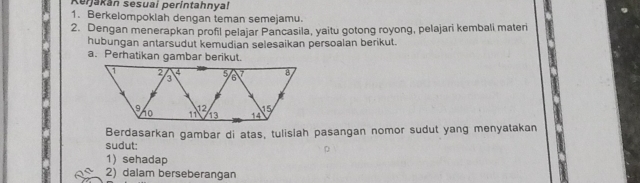 Kerjakán sesuai perintahnyal 
1. Berkelompoklah dengan teman semejamu. 
2. Dengan menerapkan profil pelajar Pancasila, yaitu gotong royong, pelajari kembali materi 
hubungan antarsudut kemudian selesaikan persoalan berikut. 
a. Perhatikan gambar berikut. 
Berdasarkan gambar di atas, tulislah pasangan nomor sudut yang menyatakan 
sudut: 
1) sehadap 
2) dalam berseberangan