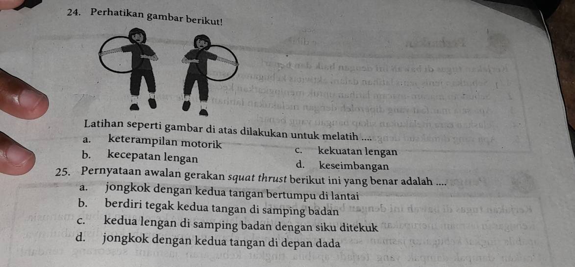 Perhatikan gambar berikut!
Latihan seperti gambar di atas dilakukan untuk melatih
a. keterampilan motorik c. kekuatan lengan
b. kecepatan lengan d. keseimbangan
25. Pernyataan awalan gerakan squat thrust berikut ini yang benar adalah ....
a. jongkok dengan kedua tangan bertumpu di lantai
b. berdiri tegak kedua tangan di samping badan
c. kedua lengan di samping badan dengan siku ditekuk
d. jongkok dengan kedua tangan di depan dada