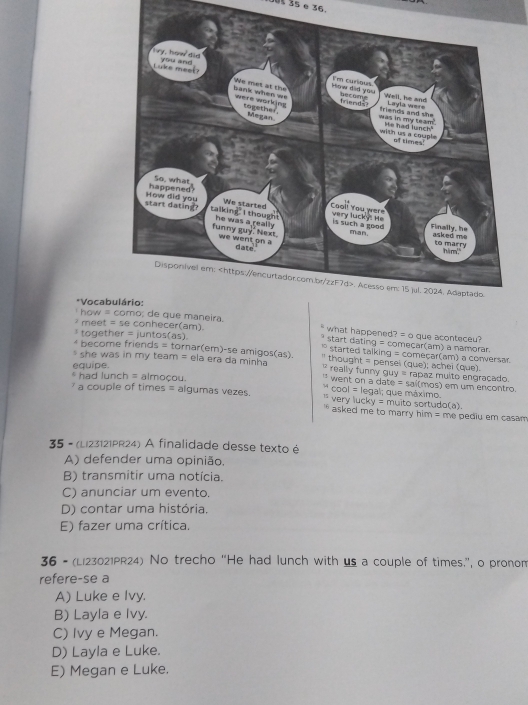 Out 35 e 36.
*Vocab
how = de que maneira.
meet = se conhecer(am). what happened? = o que aconteceu?
together = juntos(as). start dating = começar(am) a namorar.
* become friends = tornar(em)-se amigos(as). started talking = começar(am) a conversar.
she was in my team = ela era da minha thought = pensel (que); achei (que)
really funny guy = rapaz multo engracado.
equipe. * had lunch = almoçou. "` went on a date = sai(mos) em um encontro.
* cool = legal; que máximo.
a couple of times = algumas vezes. * very lucky = muito sortudo(a).
asked me to marry him = me pediu em casam 
35 - (Li23121PR24) A finalidade desse texto é
A) defender uma opinião,
B) transmitir uma notícia.
C) anunciar um evento.
D) contar uma história
E) fazer uma crítica.
36 - (Li23021PR24) No trecho “He had lunch with us a couple of times.”, o pronom
refere-se a
A) Luke e Ivy.
B) Layla e Ivy.
C) Ivy e Megan.
D) Layla e Luke.
E) Megan e Luke.