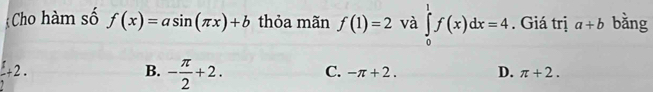 Cho hàm số f(x)=asin (π x)+b thỏa mãn f(1)=2 và ∈tlimits _0^(1f(x)dx=4. Giá trị a+b bằng
frac 5)2+2.
B. - π /2 +2. C. -π +2. D. π +2.