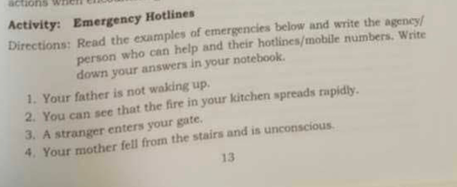 actions wh e n 
Activity: Emergency Hotlines 
Directions: Read the examples of emergencies below and write the agency/ 
person who can help and their hotlines/mobile numbers. Write 
down your answers in your notebook. 
1. Your father is not waking up. 
2. You can see that the fire in your kitchen spreads rapidly. 
3. A stranger enters your gate. 
4. Your mother fell from the stairs and is unconscious. 
13