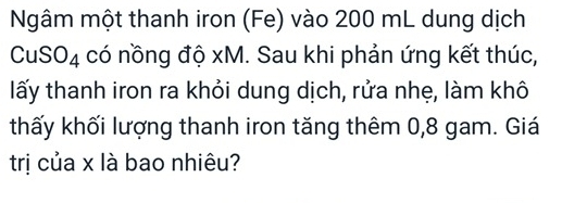 Ngâm một thanh iron (Fe) vào 200 mL dung dịch 
CuSO4 có nồng độ xM. Sau khi phản ứng kết thúc, 
lấy thanh iron ra khỏi dung dịch, rửa nhẹ, làm khô 
thấy khối lượng thanh iron tăng thêm 0,8 gam. Giá 
trị của x là bao nhiêu?