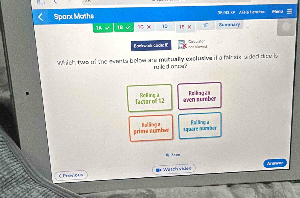 Sparx Maths 35,913 XP Alisia Hendren Menu
1A 1B 1C 1D 1E X 1F Summary
Calculator
Bookwork code: 1E not allowed
Which two of the events below are mutually exclusive if a fair six-sided dice is
rolled once?
Rolling a Rolling an
factor of 12 even number
Rolling a Rolling a
prime number square number
Q Zoom
Answer