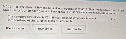 A 300-milliliter glass of lemonade is at a temperature of 43°F. Then the lemonade is divided 
equally into four smaller glasses. Each glass is at 43°F before the lemonade is poured. 
_ 
The temperature of each 75-milliliter glass of lemonade is about the 
temperature of the original glass of lemonade. 
the same as four times one-fourth