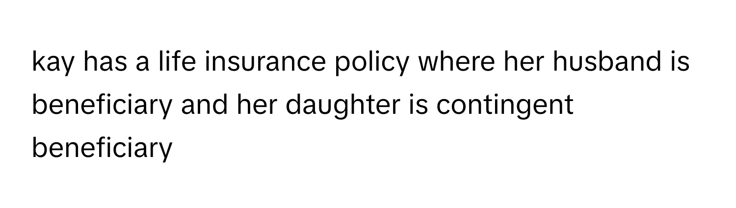 kay has a life insurance policy where her husband is beneficiary and her daughter is contingent beneficiary