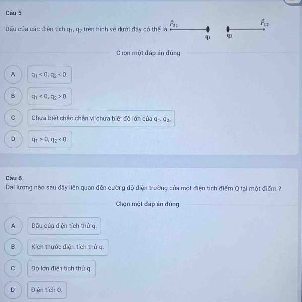 ấu của các điện tích q_1, q_2 trên hình vẽ dưới đây có thể là vector F_21
vector F_12
q1 q2
Chọn một đáp án đúng
A q_1<0</tex>, q_2<0</tex>.
B q_1<0</tex>, q_2>0.
C Chưa biết chắc chắn vì chưa biết độ lớn của q_1, q_2.
D q_1>0, q_2<0</tex>. 
Câu 6
Đại lượng nào sau đây liên quan đến cường độ điện trường của một điện tích điểm Q tại một điểm ?
Chọn một đáp án đúng
A Dấu của điện tích thử q.
B Kích thước điện tích thứ q.
C Độ lớn điện tích thứ q.
D Điện tích Q.