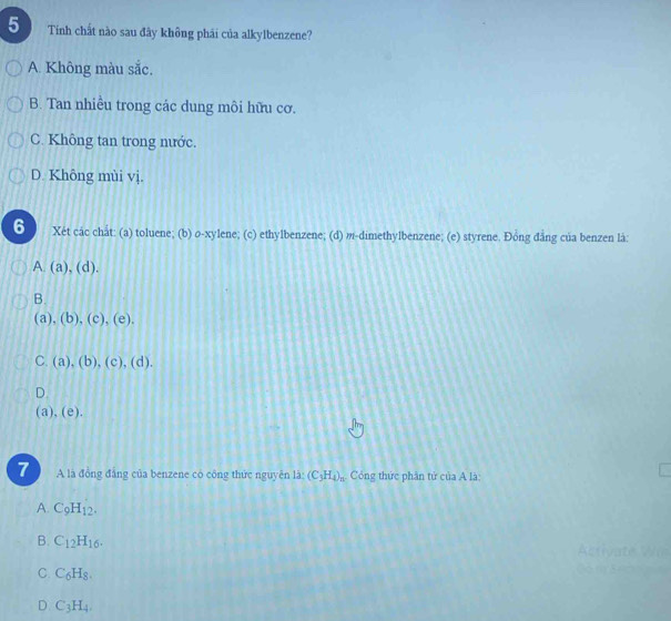 Tinh chất nào sau đây không phái của alkylbenzene?
A. Không màu sắc.
B. Tan nhiều trong các dung môi hữu cơ.
C. Không tan trong nước.
D. Không mùi vị.
6 Xét các chắt: (a) toluene; (b) o-xylene; (c) ethylbenzene; (d) m-dimethylbenzene; (e) styrene. Đồng đẳng của benzen là:
(a),(d).
B.
(a),(b),(c),(e),
C. (a),(b),(c),(d).
D.
(a),(e). 
7 A là đồng đẳng của benzene có công thức nguyên 1i· (C_3H_4)_n Công thức phân tử của A là
A. C_9H_12.
B. C_12H_16. Acriç ate
C. C_6H_8.
D C_3H_4