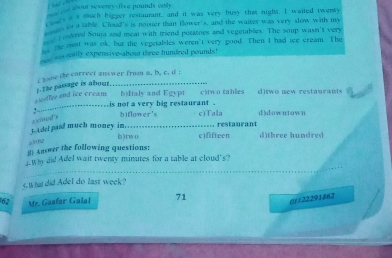 ou abour seventy b)Italy and Egypi cliw o tables d)two new restauranis
...-…-….is not a very big restaurant . biflower's c)Tala d)downtown
2 )cous
===== restaurant
t adel paid much money im…… b)tw0 c)fifteen d)three hundred
[ Ansmer the following questions:
_Wy did Adel wait twenty minutes for a table at cloud"s?
s.What did AdeI do last week?
62 Mr. Gaafar Galal 71
6r122291862